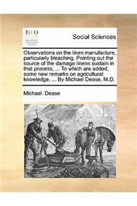Observations on the linen manufacture, particularly bleaching. Pointing out the source of the damage linens sustain in that process, ... To which are added, some new remarks on agricultural knowledge, ... By Michael Dease, M.D.
