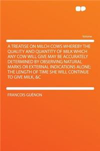 A Treatise on Milch Cows Whereby the Quality and Quantity of Milk Which Any Cow Will Give May Be Accurately Determined by Observing Natural Marks or External Indications Alone; The Length of Time She Will Continue to Give Milk, &C