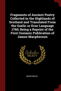 Fragments of Ancient Poetry Collected in the Highlands of Scotland and Translated From the Gaelic or Erse Language 1760; Being a Reprint of the First Ossianic Publication of James Macpherson