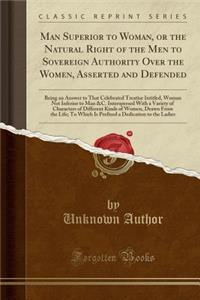 Man Superior to Woman, or the Natural Right of the Men to Sovereign Authority Over the Women, Asserted and Defended: Being an Answer to That Celebrated Treatise Intitled, Woman Not Inferior to Man &c. Interspersed with a Variety of Characters of Di