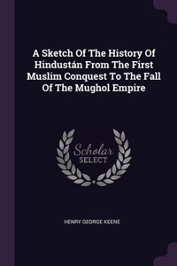 Sketch Of The History Of Hindustán From The First Muslim Conquest To The Fall Of The Mughol Empire