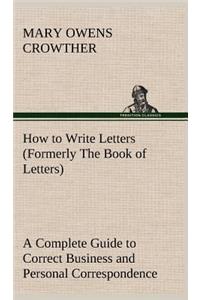 How to Write Letters (Formerly The Book of Letters) A Complete Guide to Correct Business and Personal Correspondence