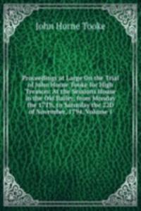 Proceedings at Large On the Trial of John Horne Tooke for High Treason: At the Sessions House in the Old Bailey, from Monday the 17Th, to Saturday the 22D of November, 1794, Volume 1