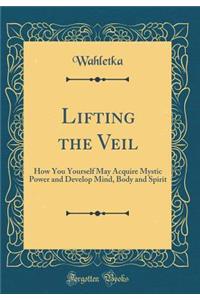 Lifting the Veil: How You Yourself May Acquire Mystic Power and Develop Mind, Body and Spirit (Classic Reprint)