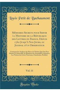 Mémoires Secrets pour Servir à l'Histoire de la République des Lettres en France, Depuis 1762 Jusqu'à Nos Jours, ou Journal d'un Observateur, Vol. 11: Contenant les Analyses des Pièces de Théâtre Qui Ont Paru Durant Cet Intervalle, les Relations de