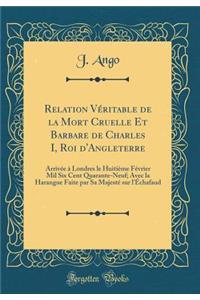 Relation VÃ©ritable de la Mort Cruelle Et Barbare de Charles I, Roi d'Angleterre: ArrivÃ©e Ã? Londres Le HuitiÃ¨me FÃ©vrier Mil Six Cent Quarante-Neuf; Avec La Harangue Faite Par Sa MajestÃ© Sur l'Ã?chafaud (Classic Reprint)