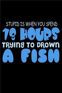 Stupid Is When You Spend 18 Hours Trying To Drown A Fish