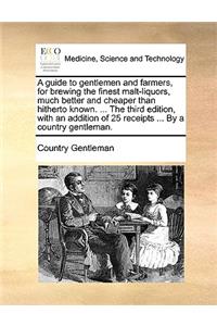 Guide to Gentlemen and Farmers, for Brewing the Finest Malt-Liquors, Much Better and Cheaper Than Hitherto Known. ... the Third Edition, with an Addition of 25 Receipts ... by a Country Gentleman.