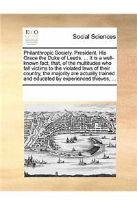 Philanthropic Society. President, His Grace the Duke of Leeds. ... It is a well-known fact, that, of the multitudes who fall victims to the violated laws of their country, the majority are actually trained and educated by experienced thieves, ...