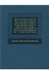 Wisconsin Losses in the Civil War: A List of the Names of Wisconsin Soldiers Killed in Action, Mortally Wounded or Dying from Other Causes in the CIVI