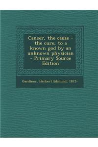 Cancer, the Cause - The Cure, to a Known God by an Unknown Physician - Primary Source Edition