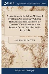A Dissertation on the Eclipse Mentioned by Phlegon. Or, an Enquiry Whether That Eclipse Had Any Relation to the Darkness Which Happened at Our Saviour's Passion. by Arthur Ashley Sykes, D.D