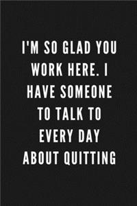 I'm So Glad You Work Here. I Have Someone To Talk To Everyday About Quitting