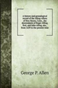 history and genealogical record of the Alling-Allens of New Haven, Conn., the descendants of Roger Alling, first, and John Alling, sen., from 1639 to the present time