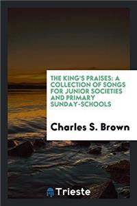 The King's Praises: A Collection of Songs for Junior Societies and Primary Sunday-schools