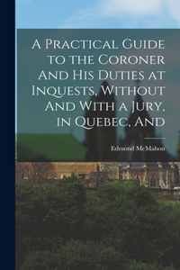 Practical Guide to the Coroner And his Duties at Inquests, Without And With a Jury, in Quebec, And