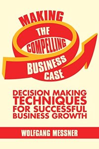 Making the Compelling Business Case: Decision Making Techniques for Successful Business