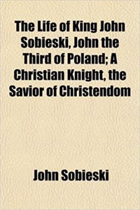 The Life of King John Sobieski, John the Third of Poland; A Christian Knight, the Savior of Christendom