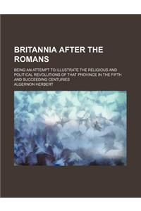 Britannia After the Romans; Being an Attempt to Illustrate the Religious and Political Revolutions of That Province in the Fifth and Succeeding Centuries