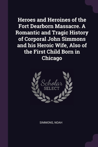 Heroes and Heroines of the Fort Dearborn Massacre. A Romantic and Tragic History of Corporal John Simmons and his Heroic Wife, Also of the First Child Born in Chicago
