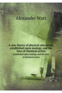 A New Theory of Physical Astronomy, Established Upon Analogy, and the Laws of Chemical Action Established Upon Analogy, and the Laws of Chemical Action
