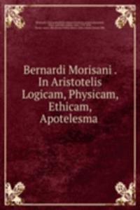 Bernardi Morisani In Aristotelis Logicam, Physicam, Ethicam, Apotelesma
