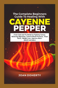 Complete Beginners Guide to Healing with Cayenne Pepper: From Cold and Flu Relief to Fighting Cancer, Relieving Migraines, Control Blood Pressure, Treat Pains, Weight Loss, Improve Heart Health