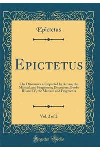 Epictetus, Vol. 2 of 2: The Discourses as Reported by Arrian, the Manual, and Fragments; Discourses, Books III and IV, the Manual, and Fragments (Classic Reprint)