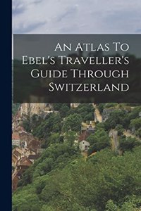 An Atlas To Ebel's Traveller's Guide Through Switzerland