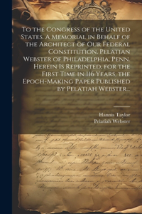 To the Congress of the United States. A Memorial in Behalf of the Architect of Our Federal Constitution, Pelatian Webster of Philadelphia, Penn. Herein is Reprinted, for the First Time in 116 Years, the Epoch-making Paper Published by Pelatiah Webs
