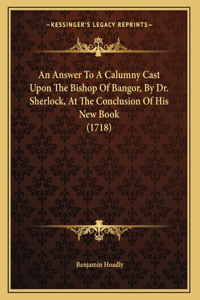 An Answer To A Calumny Cast Upon The Bishop Of Bangor, By Dr. Sherlock, At The Conclusion Of His New Book (1718)