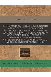 Lilies Rules Construed Whereunto Are Added Tho. Robinson's Heteroclites, the Latine Syntaxis and Qui Mihi: Whereunto Are Now Also Added the Rules for the Genders of Nounes and Preterperfect Tenses and Supines of Verbs in English Alone. (1638)