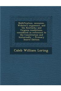 Nullification, Secession, Webster's Argument, and the Kentucky and Virginia Resolutions, Considered in Reference to the Constitution and Historically