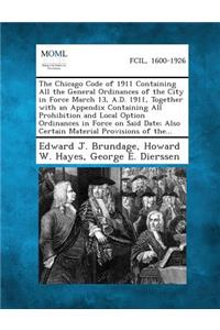 Chicago Code of 1911 Containing All the General Ordinances of the City in Force March 13, A.D. 1911, Together with an Appendix Containing All Proh