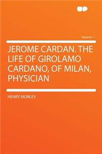 Jerome Cardan. the Life of Girolamo Cardano, of Milan, Physician Volume 1