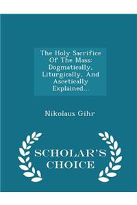 The Holy Sacrifice of the Mass: Dogmatically, Liturgically, and Ascetically Explained... - Scholar's Choice Edition