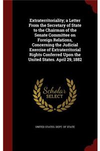 Extraterritoriality; A Letter from the Secretary of State to the Chairman of the Senate Committee on Foreign Relations, Concerning the Judicial Exercise of Extraterritorial Rights Conferred Upon the United States. April 29, 1882