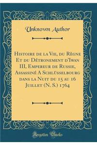 Histoire de la Vie, Du RÃ¨gne Et Du DÃ©tronement d'Iwan III, Empereur de Russie, AssassinÃ© a SchlÃ¼sselbourg Dans La Nuit Du 15 Au 16 Juillet (N. S.) 1764 (Classic Reprint)