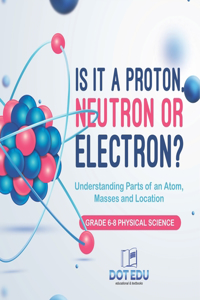 Is it a Proton, Neutron or Electron? Understanding Parts of an Atom, Masses and Location Grade 6-8 Physical Science