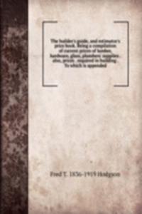 builder's guide, and estimator's price book. Being a compilation of current prices of lumber, hardware, glass, plumbers' supplies . also, prices . required in building . To which is appended