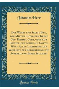 Der Wahre Und Selige Weg, Der Mitten Unter Dem Kreuz Gen. Himmel Geht, Oder Eine GrÃ¼ndliche Lehre Aus Gottes Wort, Allen Liebhabern Der Wahrheit Zur BefÃ¶rderung Und Auferbauung Ihrer Seligkeit (Classic Reprint)