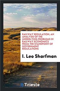 Railway Regulation; An Analysis of the Underlying Problems in Railway Economics from the Standpoint of Government Regulations