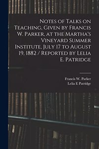 Notes of Talks on Teaching, Given by Francis W. Parker, at the Martha's Vineyard Summer Institute, July 17 to August 19, 1882 / Reported by Lelia E. Patridge