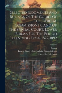 Selected Judgments And Rulings Of The Court Of The Judicial Commissioner, And Of The Special Court, Lower Burma For The Period Extending From 1872-1892