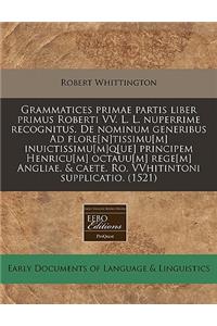 Grammatices Primae Partis Liber Primus Roberti VV. L. L. Nuperrime Recognitus. de Nominum Generibus Ad Flore[n]tissimu[m] Inuictissimu[m]q[ue] Principem Henricu[m] Octauu[m] Rege[m] Angliae. & Caete. Ro. Vvhitintoni Supplicatio. (1521)