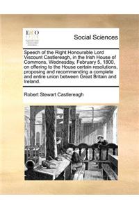 Speech of the Right Honourable Lord Viscount Castlereagh, in the Irish House of Commons, Wednesday, February 5, 1800, on offering to the House certain resolutions, proposing and recommending a complete and entire union between Great Britain and Ire