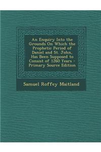 An Enquiry Into the Grounds on Which the Prophetic Period of Daniel and St. John, Has Been Supposed to Consist of 1260 Years