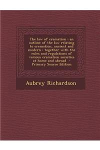 The Law of Cremation: An Outline of the Law Relating to Cremation, Ancient and Modern: Together with the Rules and Regulations of Various Cr