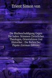 Die Blutbeschuldigung Gegen Die Juden: Stimmen Christlicher Theologen, Orientalisten Und Historiker : Die Bullen Der Papste (German Edition)