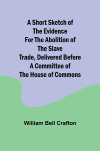 short sketch of the evidence for the abolition of the slave trade, delivered before a committee of the House of Commons